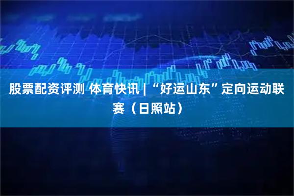 股票配资评测 体育快讯 | “好运山东”定向运动联赛（日照站）