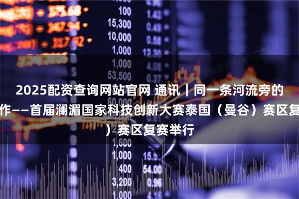 2025配资查询网站官网 通讯｜同一条河流旁的科创合作——首届澜湄国家科技创新大赛泰国（曼谷）赛区复赛举行