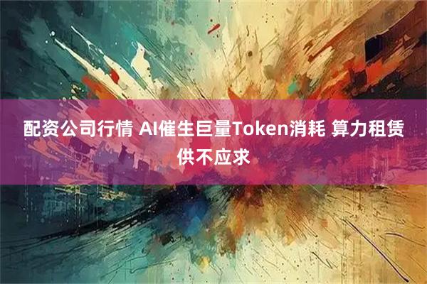 配资公司行情 AI催生巨量Token消耗 算力租赁供不应求